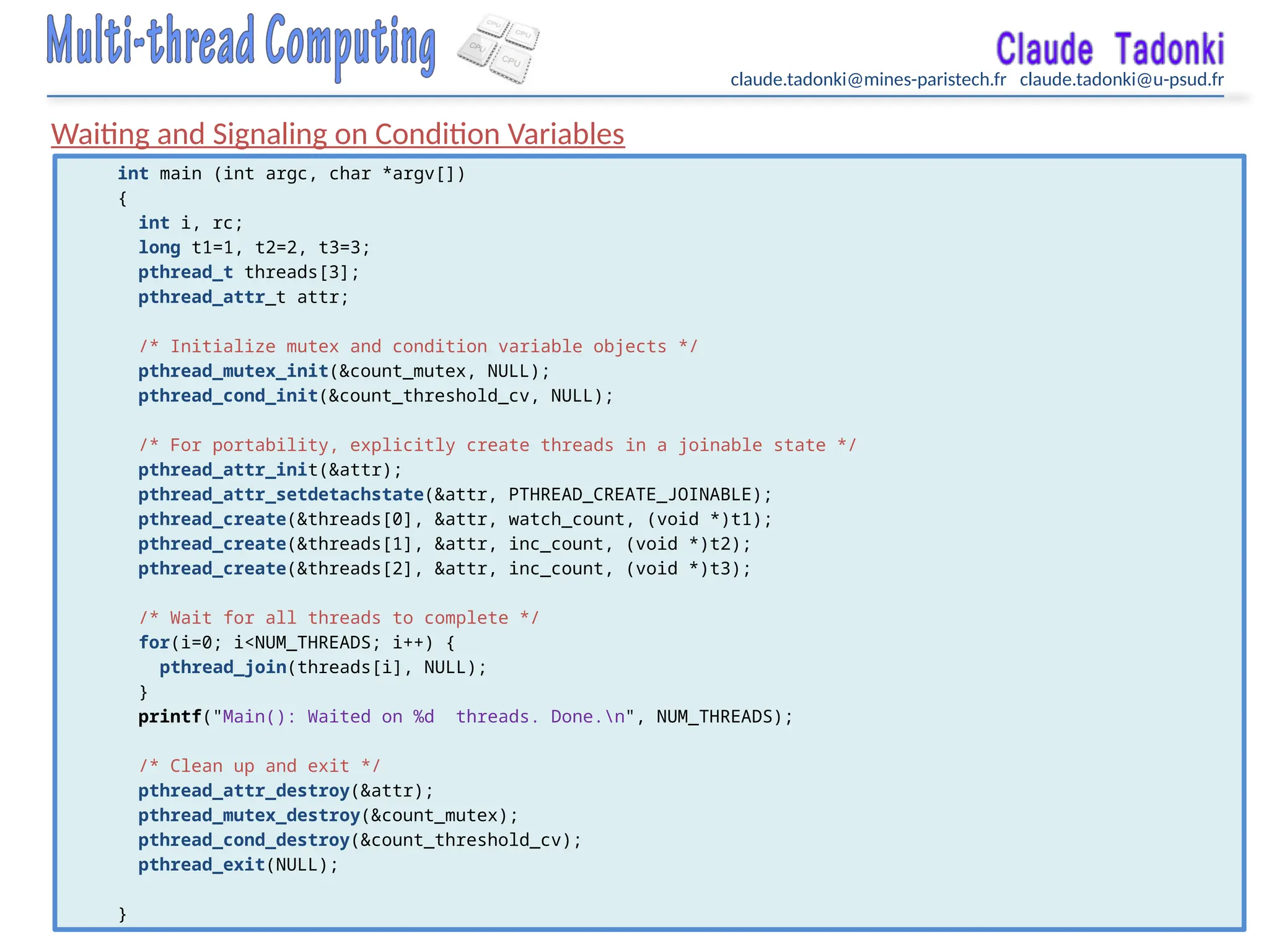 claude.tadonki@mines-paristech.fr claude.tadonki@u-psud.fr
Waiting and Signaling on Condition Variables
int main (int argc, char *argv[])
{
int i, rc;
long t1=1, t2=2, t3=3;
pthread_t threads[3];
pthread_attr_t attr;
/* Initialize mutex and condition variable objects */
pthread_mutex_init(&count_mutex, NULL);
pthread_cond_init(&count_threshold_cv, NULL);
/* For portability, explicitly create threads in a joinable state */
pthread_attr_init(&attr);
pthread_attr_setdetachstate(&attr, PTHREAD_CREATE_JOINABLE);
pthread_create(&threads[0], &attr, watch_count, (void *)t1);
pthread_create(&threads[1], &attr, inc_count, (void *)t2);
pthread_create(&threads[2], &attr, inc_count, (void *)t3);
/* Wait for all threads to complete */
for(i=0; i<NUM_THREADS; i++) {
pthread_join(threads[i], NULL);
}
printf("Main(): Waited on %d threads. Done.n", NUM_THREADS);
/* Clean up and exit */
pthread_attr_destroy(&attr);
pthread_mutex_destroy(&count_mutex);
pthread_cond_destroy(&count_threshold_cv);
pthread_exit(NULL);
}
 