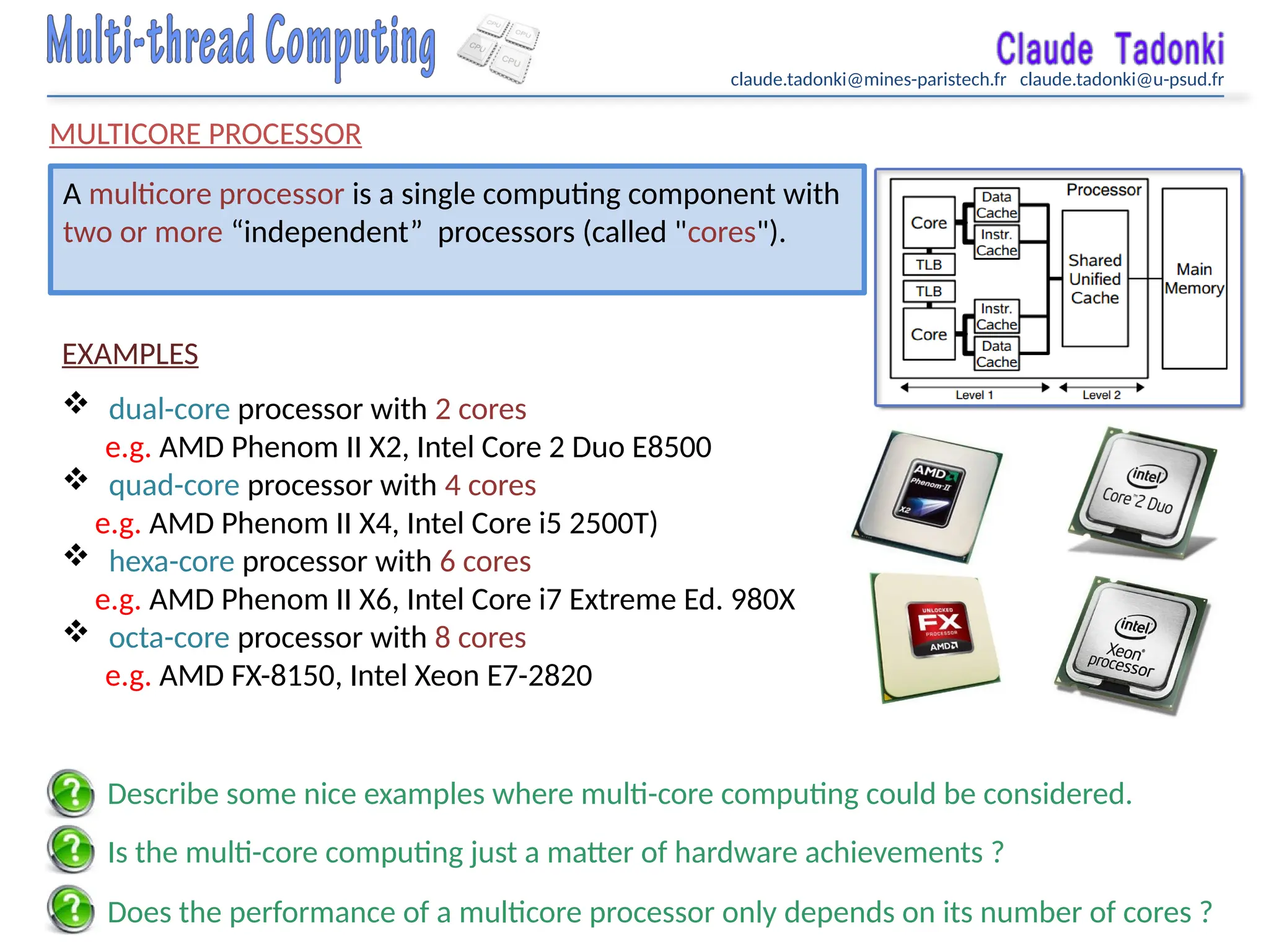 claude.tadonki@mines-paristech.fr claude.tadonki@u-psud.fr
MULTICORE PROCESSOR
A multicore processor is a single computing component with
two or more “independent” processors (called "cores").
EXAMPLES
 dual-core processor with 2 cores
e.g. AMD Phenom II X2, Intel Core 2 Duo E8500
 quad-core processor with 4 cores
e.g. AMD Phenom II X4, Intel Core i5 2500T)
 hexa-core processor with 6 cores
e.g. AMD Phenom II X6, Intel Core i7 Extreme Ed. 980X
 octa-core processor with 8 cores
e.g. AMD FX-8150, Intel Xeon E7-2820
Does the performance of a multicore processor only depends on its number of cores ?
Is the multi-core computing just a matter of hardware achievements ?
Describe some nice examples where multi-core computing could be considered.
 