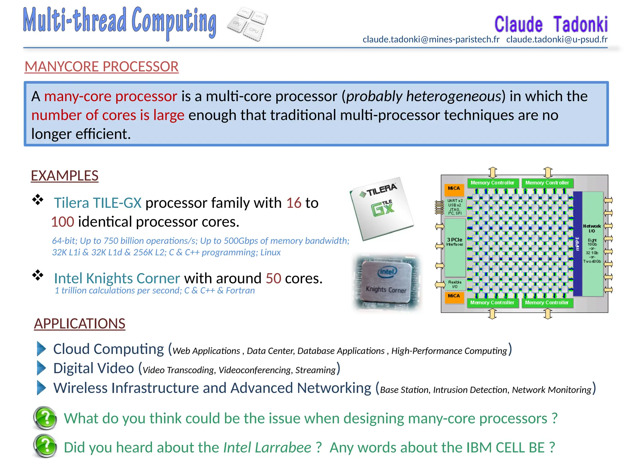 claude.tadonki@mines-paristech.fr claude.tadonki@u-psud.fr
MANYCORE PROCESSOR
A many-core processor is a multi-core processor (probably heterogeneous) in which the
number of cores is large enough that traditional multi-processor techniques are no
longer efficient.
EXAMPLES
 Tilera TILE-GX processor family with 16 to
100 identical processor cores.
 Intel Knights Corner with around 50 cores.
APPLICATIONS
Cloud Computing (Web Applications , Data Center, Database Applications , High-Performance Computing)
Digital Video (Video Transcoding, Videoconferencing, Streaming)
Wireless Infrastructure and Advanced Networking (Base Station, Intrusion Detection, Network Monitoring)
64-bit; Up to 750 billion operations/s; Up to 500Gbps of memory bandwidth;
32K L1i & 32K L1d & 256K L2; C & C++ programming; Linux
1 trillion calculations per second; C & C++ & Fortran
What do you think could be the issue when designing many-core processors ?
Did you heard about the Intel Larrabee ? Any words about the IBM CELL BE ?
 