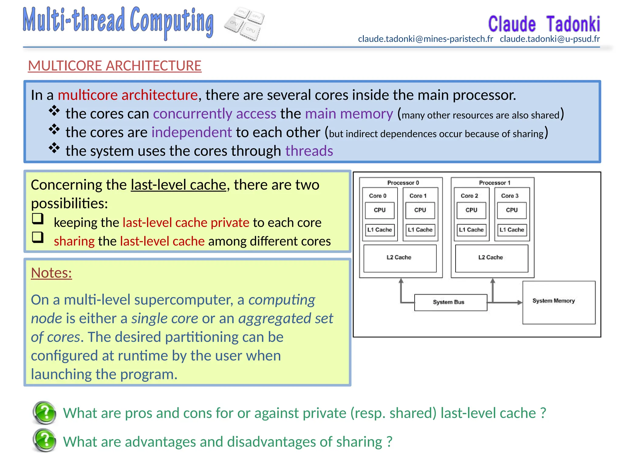 claude.tadonki@mines-paristech.fr claude.tadonki@u-psud.fr
MULTICORE ARCHITECTURE
In a multicore architecture, there are several cores inside the main processor.
 the cores can concurrently access the main memory (many other resources are also shared)
 the cores are independent to each other (but indirect dependences occur because of sharing)
 the system uses the cores through threads
Concerning the last-level cache, there are two
possibilities:
 keeping the last-level cache private to each core
 sharing the last-level cache among different cores
What are pros and cons for or against private (resp. shared) last-level cache ?
What are advantages and disadvantages of sharing ?
Notes:
On a multi-level supercomputer, a computing
node is either a single core or an aggregated set
of cores. The desired partitioning can be
configured at runtime by the user when
launching the program.
 