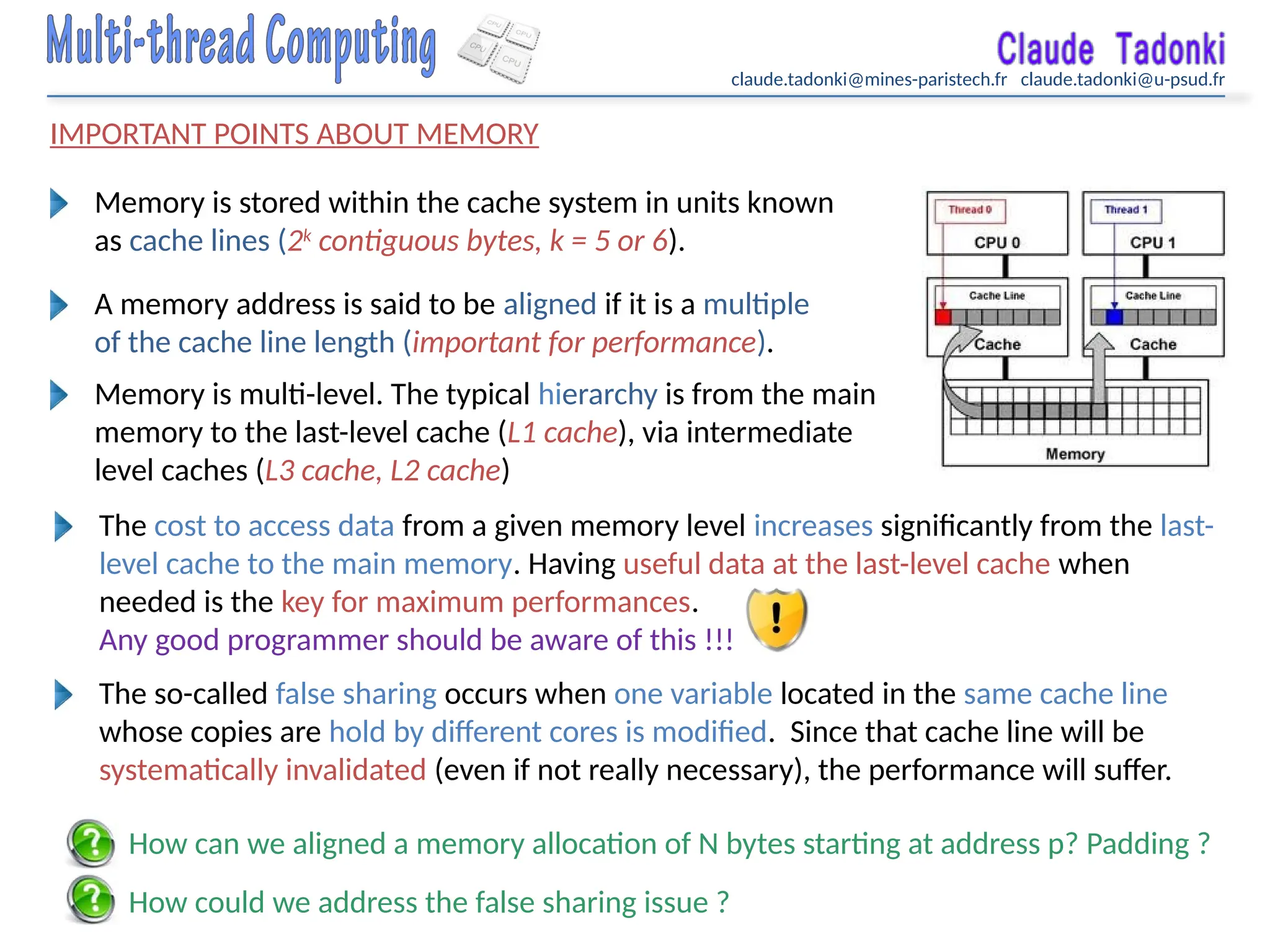 claude.tadonki@mines-paristech.fr claude.tadonki@u-psud.fr
IMPORTANT POINTS ABOUT MEMORY
Memory is stored within the cache system in units known
as cache lines (2k
contiguous bytes, k = 5 or 6).
A memory address is said to be aligned if it is a multiple
of the cache line length (important for performance).
Memory is multi-level. The typical hierarchy is from the main
memory to the last-level cache (L1 cache), via intermediate
level caches (L3 cache, L2 cache)
The cost to access data from a given memory level increases significantly from the last-
level cache to the main memory. Having useful data at the last-level cache when
needed is the key for maximum performances.
Any good programmer should be aware of this !!!
The so-called false sharing occurs when one variable located in the same cache line
whose copies are hold by different cores is modified. Since that cache line will be
systematically invalidated (even if not really necessary), the performance will suffer.
How can we aligned a memory allocation of N bytes starting at address p? Padding ?
How could we address the false sharing issue ?
 