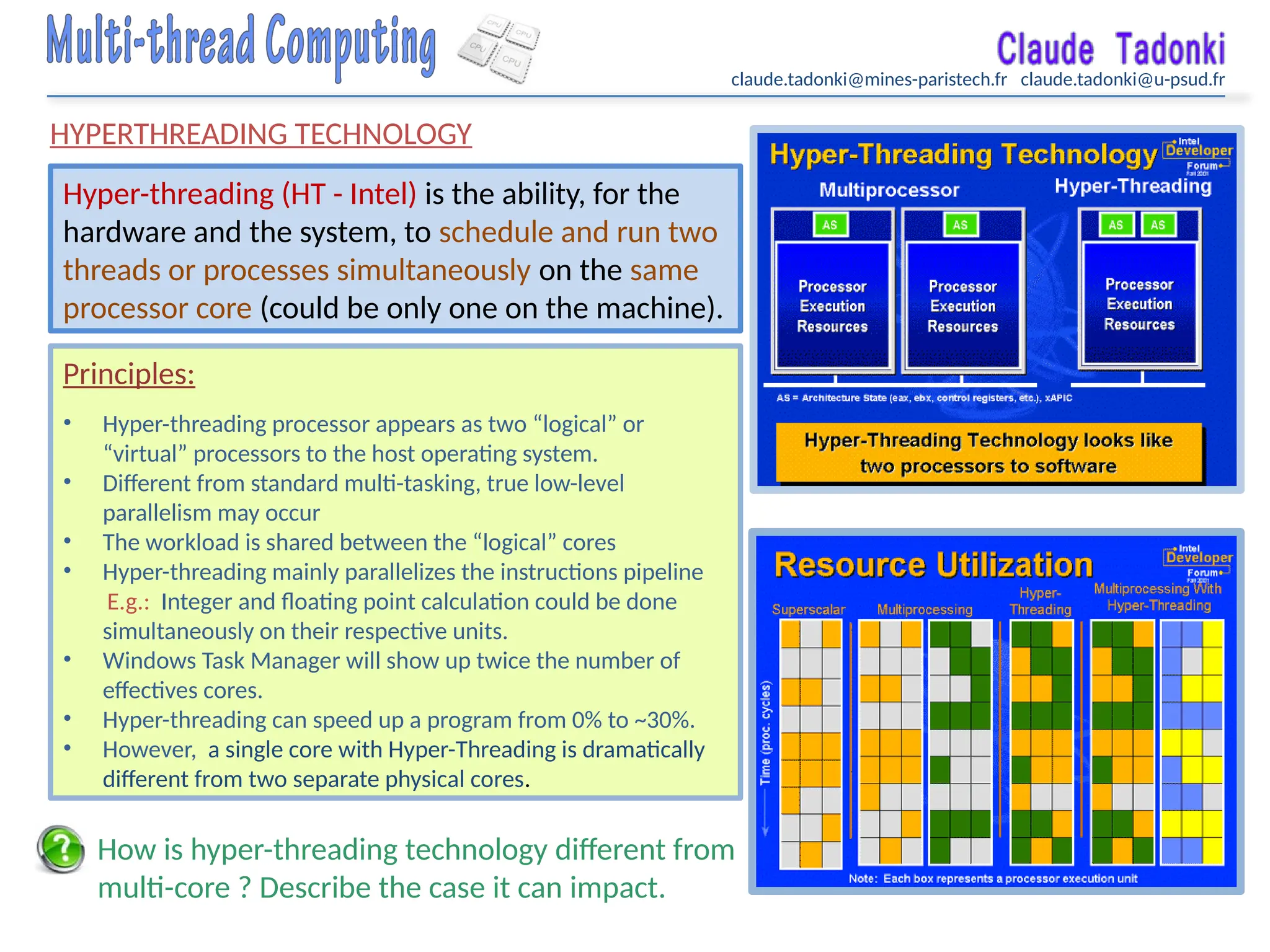 claude.tadonki@mines-paristech.fr claude.tadonki@u-psud.fr
HYPERTHREADING TECHNOLOGY
Hyper-threading (HT - Intel) is the ability, for the
hardware and the system, to schedule and run two
threads or processes simultaneously on the same
processor core (could be only one on the machine).
Principles:
• Hyper-threading processor appears as two “logical” or
“virtual” processors to the host operating system.
• Different from standard multi-tasking, true low-level
parallelism may occur
• The workload is shared between the “logical” cores
• Hyper-threading mainly parallelizes the instructions pipeline
E.g.: Integer and floating point calculation could be done
simultaneously on their respective units.
• Windows Task Manager will show up twice the number of
effectives cores.
• Hyper-threading can speed up a program from 0% to ~30%.
• However, a single core with Hyper-Threading is dramatically
different from two separate physical cores.
How is hyper-threading technology different from
multi-core ? Describe the case it can impact.
 
