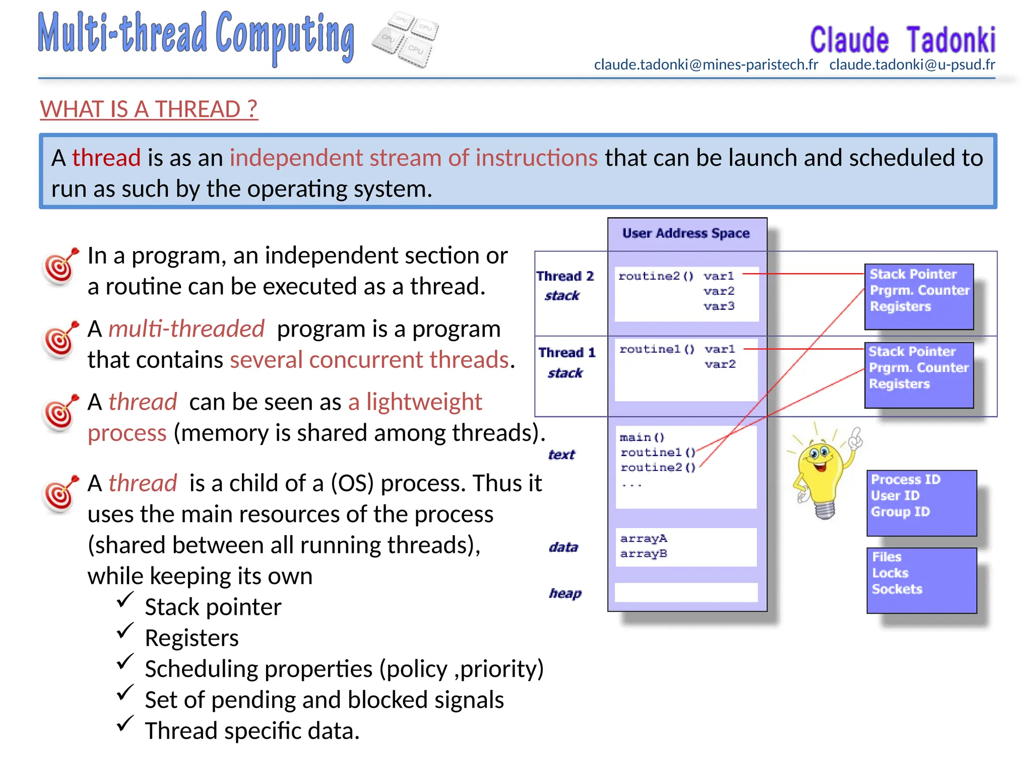 claude.tadonki@mines-paristech.fr claude.tadonki@u-psud.fr
WHAT IS A THREAD ?
A thread is as an independent stream of instructions that can be launch and scheduled to
run as such by the operating system.
In a program, an independent section or
a routine can be executed as a thread.
A multi-threaded program is a program
that contains several concurrent threads.
A thread can be seen as a lightweight
process (memory is shared among threads).
A thread is a child of a (OS) process. Thus it
uses the main resources of the process
(shared between all running threads),
while keeping its own
 Stack pointer
 Registers
 Scheduling properties (policy ,priority)
 Set of pending and blocked signals
 Thread specific data.
 