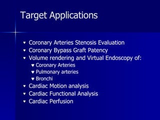 Target Applications Coronary Arteries Stenosis Evaluation Coronary Bypass Graft Patency Volume rendering and Virtual Endoscopy of: Coronary Arteries Pulmonary arteries Bronchi Cardiac Motion analysis Cardiac Functional Analysis Cardiac Perfusion 