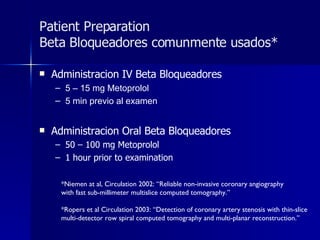 Patient Preparation Beta Bloqueadores comunmente usados* Administracion IV Beta Bloqueadores  5 – 15 mg Metoprolol 5 min previo al examen Administracion Oral Beta Bloqueadores  50 – 100 mg Metoprolol 1 hour prior to examination *Niemen at al, Circulation 2002: “Reliable non-invasive coronary angiography with fast sub-millimeter multislice computed tomography.” *Ropers et al Circulation 2003: “Detection of coronary artery stenosis with thin-slice multi-detector row spiral computed tomography and multi-planar reconstruction.” 