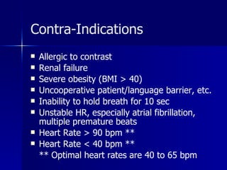 Contra-Indications Allergic to contrast Renal failure Severe obesity (BMI > 40) Uncooperative patient/language barrier, etc. Inability to hold breath for 10 sec Unstable HR, especially atrial fibrillation, multiple premature beats Heart Rate > 90 bpm ** Heart Rate < 40 bpm ** ** Optimal heart rates are 40 to 65 bpm 