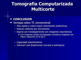 CONCLUSION Ventajas sobre TC convencional Mas rapido y cubre mayor extensiones anatomicas Reduce artificios por movimiento Espiral con translapamiento con imagenes volumetricas Con imagenes axiales translapadas reconstrye imagenes con mayor resolucion en el eje Z Capacidad submilimetrica Volumen real (Exploracion cercana a isotropica) Tomografia Computarizada  Multicorte 