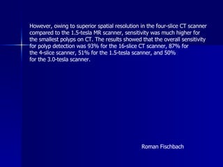 However, owing to superior spatial resolution in the four-slice CT scanner  compared to the 1.5-tesla MR scanner, sensitivity was much higher for  the smallest polyps on CT. The results showed that the overall sensitivity  for polyp detection was 93% for the 16-slice CT scanner, 87% for  the 4-slice scanner, 51% for the 1.5-tesla scanner, and 50%  for the 3.0-tesla scanner.  Roman Fischbach  