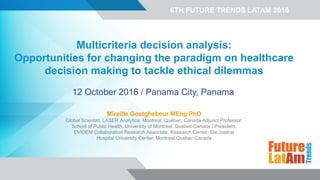 6TH FUTURE TRENDS LATAM 2016
Multicriteria decision analysis:
Opportunities for changing the paradigm on healthcare
decision making to tackle ethical dilemmas
12 October 2016 / Panama City, Panama
Mireille Goetghebeur MEng PhD
Global Scientist, LASER Analytica, Montreal, Québec, Canada Adjunct Professor,
School of Public Health, University of Montreal, Quebec Canada / President,
EVIDEM Collaboration Research Associate, Research Center, Ste Justine
Hospital University Center, Montreal,Quebec Canada
 