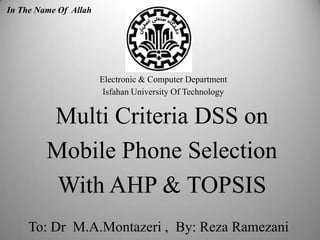 Multi Criteria DSS on
Mobile Phone Selection
With AHP & TOPSIS
Electronic & Computer Department
Isfahan University Of Technology
To: Dr M.A.Montazeri , By: Reza Ramezani 1
In The Name Of Allah
 