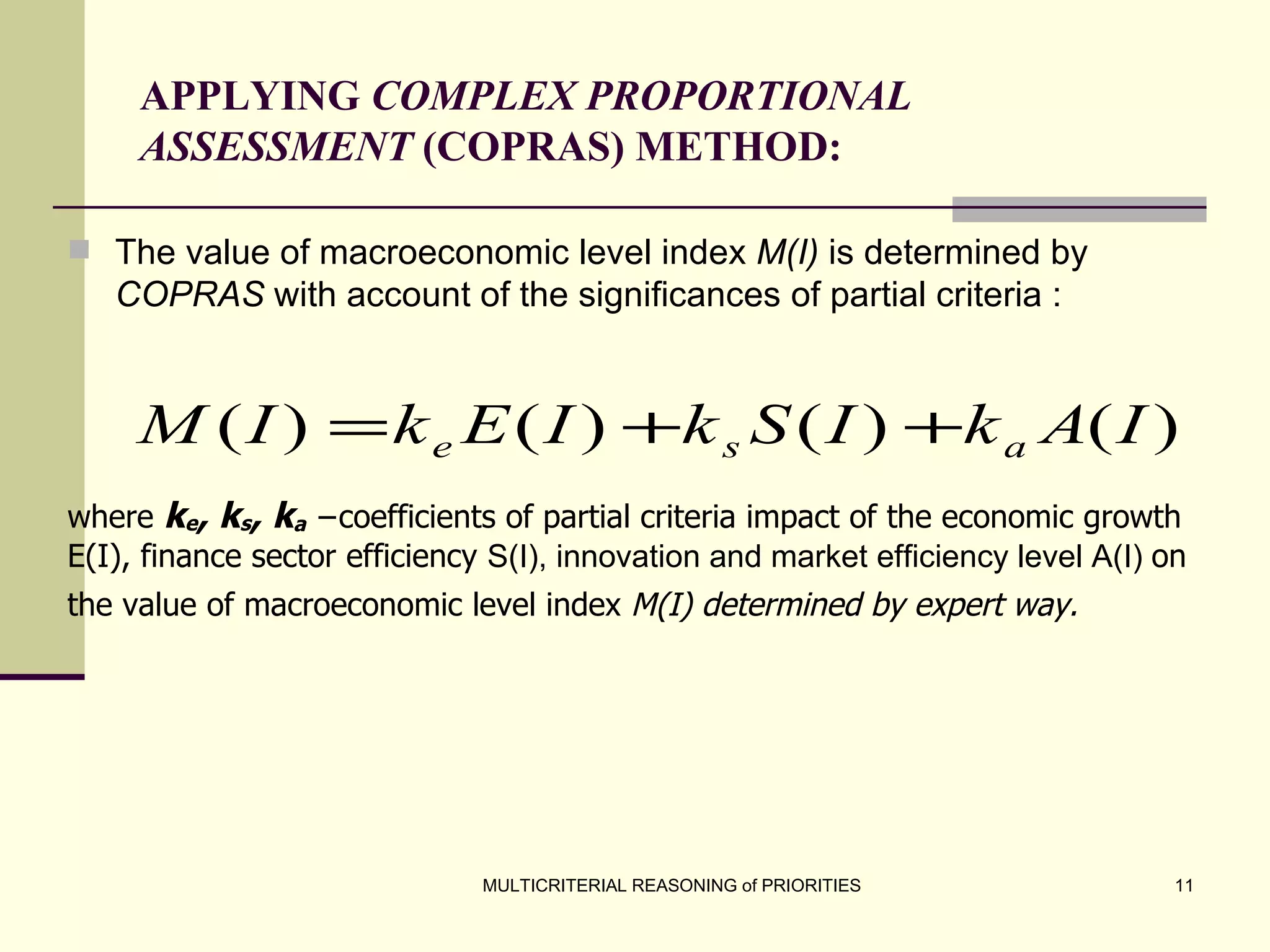 APPLYING  COMPLEX PROPORTIONAL ASSESSMENT  (COPRAS) METHOD: The value of macroeconomic level index  M(I)  is determined by  COPRAS  with account of the significances of partial criteria :   where  k e , k s , k a  −coefficients of partial criteria impact of the  economic growth  E(I),  finance sector efficiency  S(I),  innovation and market efficiency level  A(I)  on the value of macroeconomic  level  index  M(I) determined by expert way.   