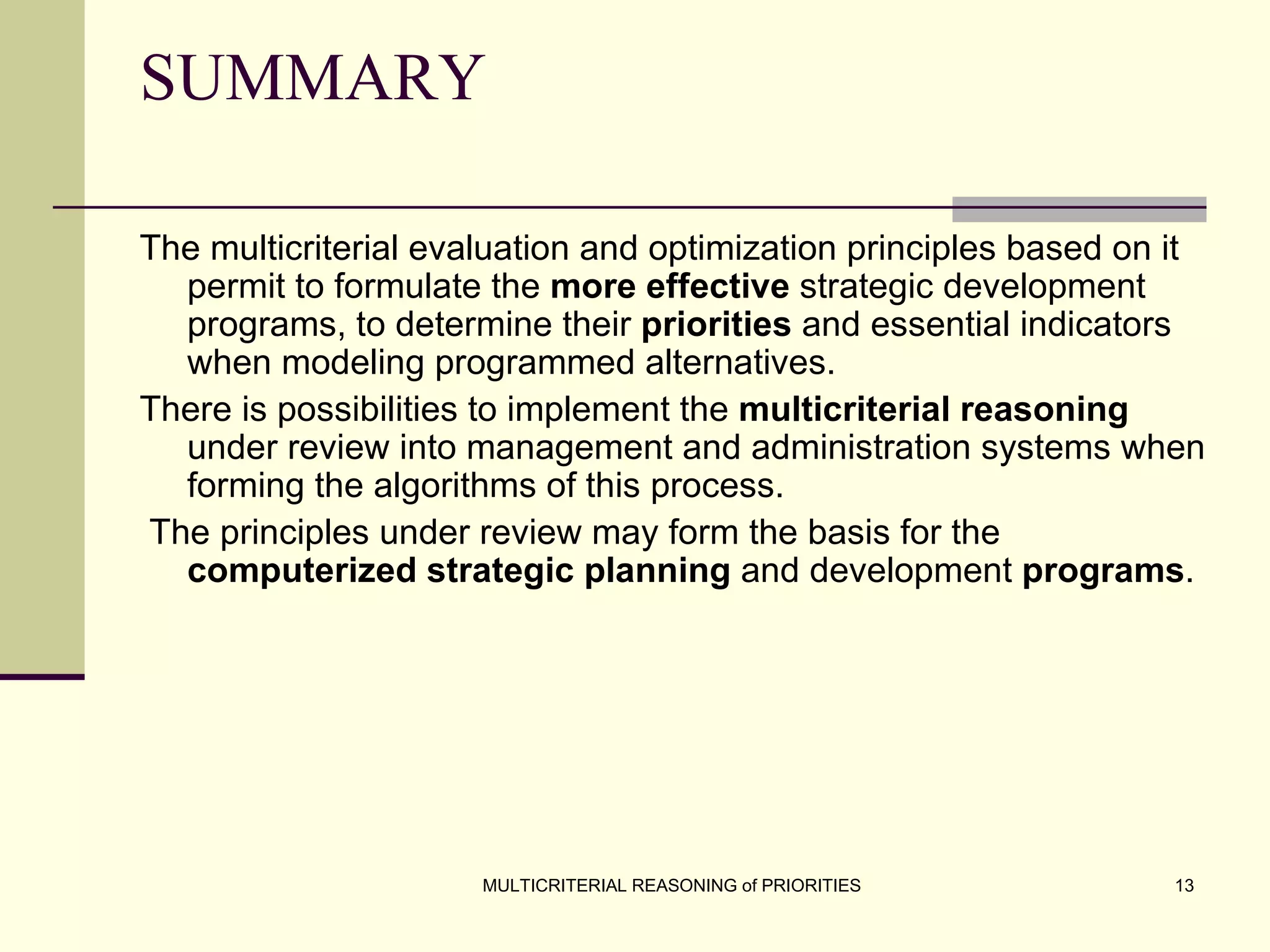 SUMMARY The multicriterial evaluation and optimization principles based on it permit to formulate the  more effective  strategic development programs, to determine their  priorities  and essential indicators when modeling programmed alternatives.  There is possibilities to implement the  multicriterial reasoning  under review into management and administration systems when forming the algorithms of this process. The principles under review may form the basis for the  computerized strategic planning  and development  programs .   