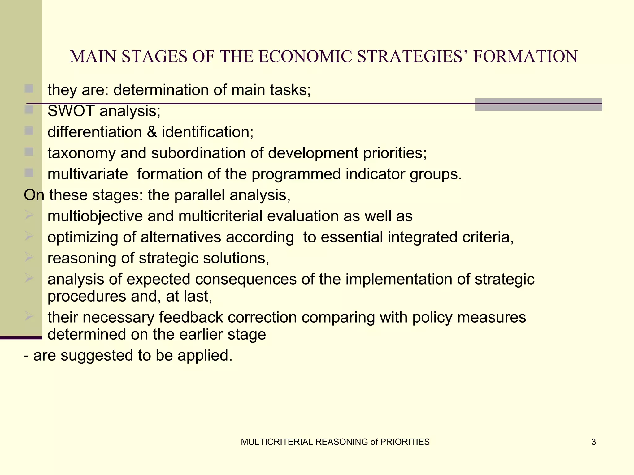MAIN STAGES OF THE ECONOMIC STRATEGIES’ FORMATION   they are: determination of main tasks;  SWOT analysis;  differentiation & identification;  taxonomy and subordination of development priorities;  multivariate  formation of the programmed indicator groups.  On these stages: the parallel analysis,  multiobjective and multicriterial evaluation as well as  optimizing of alternatives according  to essential integrated criteria,  reasoning of strategic solutions,  analysis of expected consequences of the implementation of strategic procedures and, at last,  their necessary feedback correction comparing with policy measures determined on the earlier stage  - are suggested to be applied. 