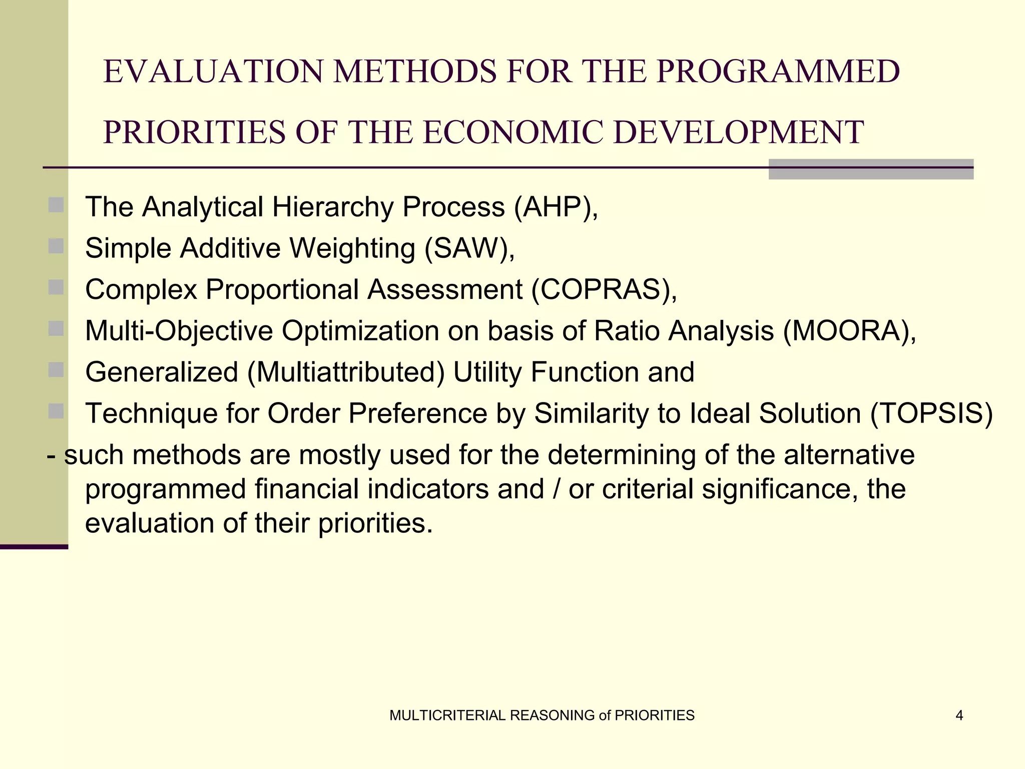 EVALUATION METHODS FOR THE PROGRAMMED PRIORITIES OF THE ECONOMIC DEVELOPMENT   The Analytical Hierarchy Process (AHP),  Simple Additive Weighting (SAW),  Complex Proportional Assessment (COPRAS), Multi-Objective Optimization on basis of Ratio Analysis (MOORA), Generalized (Multiattributed) Utility Function and Technique for Order Preference by Similarity to Ideal Solution (TOPSIS)  - such methods are mostly used for the determining of the alternative programmed financial indicators and / or criterial significance, the evaluation of their priorities.   
