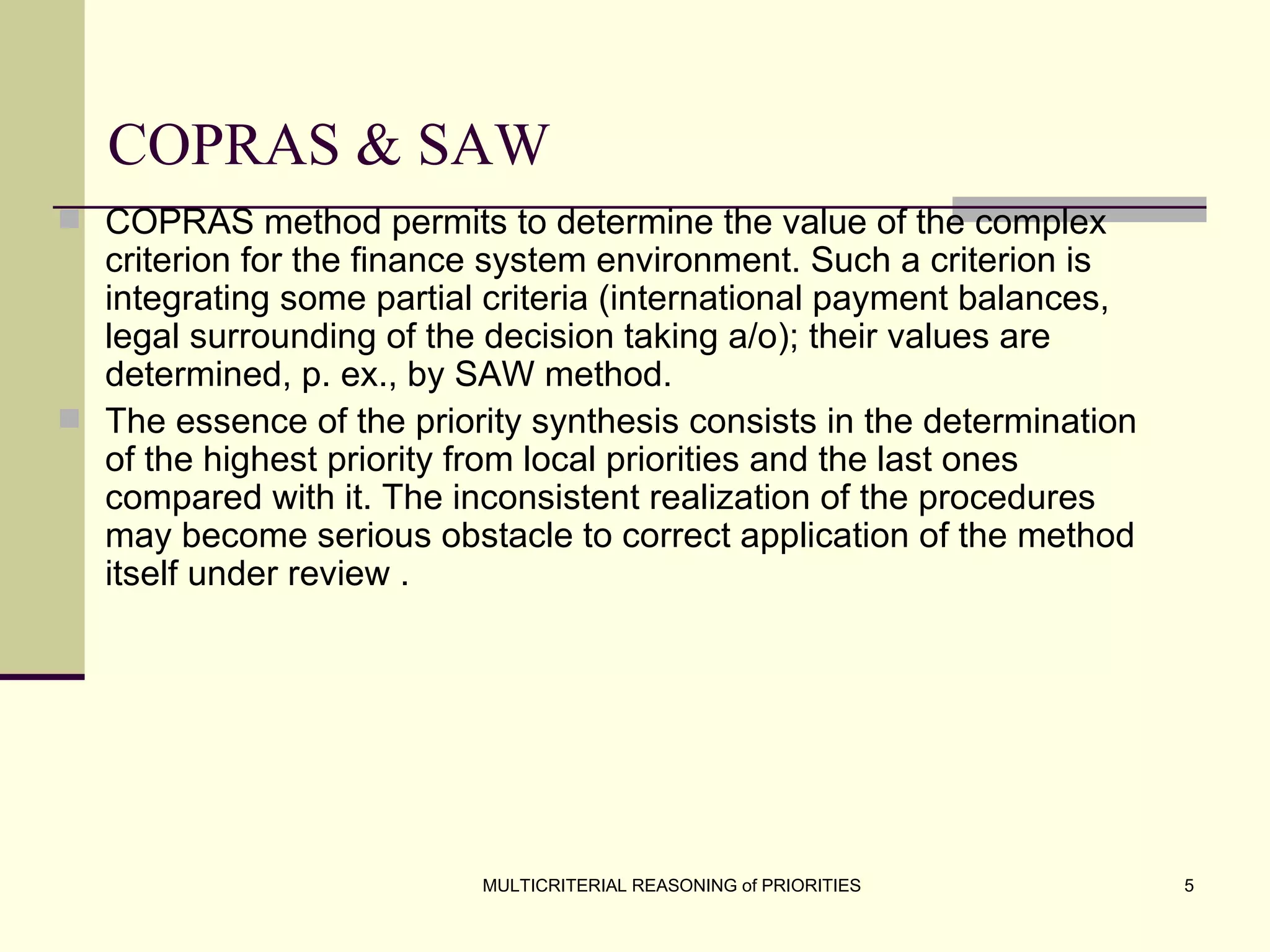 COPRAS & SAW COPRAS method permits to determine the value of the complex criterion for the finance system environment. Such a criterion is integrating some partial criteria (international payment balances, legal surrounding of the decision taking a/o); their values are determined, p. ex., by SAW   method.  The essence of the priority synthesis consists in the determination of the highest priority from local priorities and the last ones compared with it. The inconsistent realization of the procedures may become serious obstacle to correct application of the method itself under review   . 