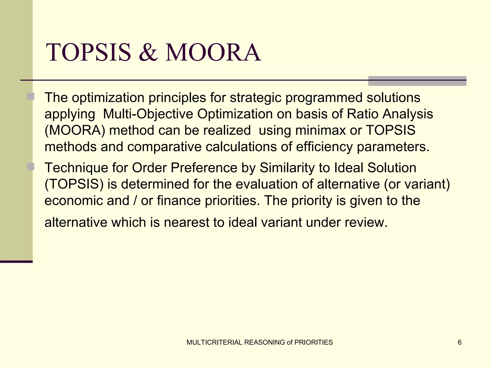 TOPSIS & MOORA The optimization principles for strategic programmed solutions applying  Multi-Objective Optimization on basis of Ratio Analysis (MOORA) method can be realized  using minimax or TOPSIS methods and comparative calculations of efficiency parameters .   Technique for Order Preference by Similarity to Ideal Solution (TOPSIS) is determined for the evaluation of alternative (or variant) economic and / or finance priorities. The priority is given to the alternative which is nearest to ideal variant under review.   