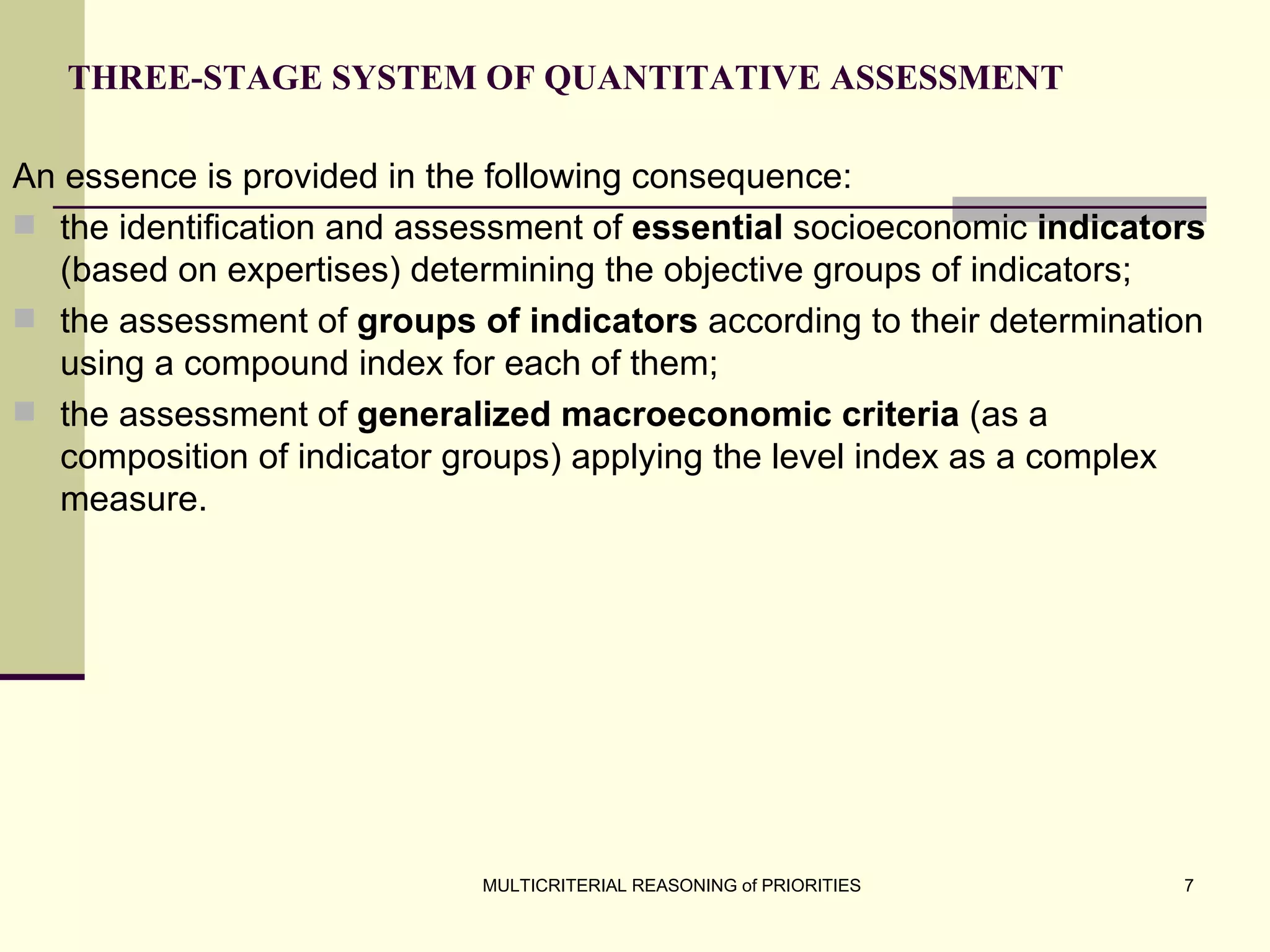 T HREE-STAGE SYSTEM   OF QUANTITATIVE ASSESSMENT An essence is provided in the following consequence: the identification and assessment of  essential  socioeconomic  indicators  (based on expertises) determining the objective groups of indicators; the assessment of  groups of indicators  according to their determination using a compound index for each of them; the assessment of  generalized macroeconomic criteria  (as a composition of indicator groups) applying the level index as a complex measure. 