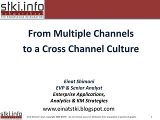 From Multiple Channels
to a Cross Channel Culture
Your Text here                                                                               Your Text here




                                 Einat Shimoni
                             EVP & Senior Analyst
                            Enterprise Applications,
                           Analytics & KM Strategies
                  www.einatstki.blogspot.com
  Einat Shimoni’s work Copyright 2009 @STKI Do not remove source or attribution from any graphic or portion of graphic   1
 