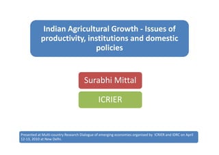 Indian Agricultural Growth - Issues of
            productivity, institutions and domestic
                            policies


                                      Surabhi Mittal

                                              ICRIER


Presented at Multi-country Research Dialogue of emerging economies organised by ICRIER and IDRC on April
12-13, 2010 at New Delhi.
 