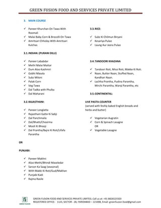 GREEN FUSION FOOD AND SERVICES PRIVATE LIMITED

     3. MAIN COURSE

      Paneer Khurchan On Tawa With                         3.3. RICE:
       Roomali
      Malai Baby Corn & Brocolli On Tawa                    Subz Ki Chilmun Biryani
      Amritsari Chholey With Amritsari                      Kesariya Pulao
       Kulchas                                               Laung Aur Jeera Pulao

     3.1. INDIAN: (PURANI DILLI)

        Paneer Lababdar                                    3.4. TANDOORI KHAZANA
        Methi Malai Mattar
        Dum Aloo Kashmiri                                   Tandoori Roti, Missi Roti, Makke Ki Roti.
        Gobhi Masala                                        Naan, Butter Naan, Stuffed Naan,
        Subz Miloni                                          Kandhari Naan.
        Palak Corn                                          Lachha Prantha, Pudina Parantha,
        Veg Tawa                                             Mirchi Parantha, Warqi Parantha, etc
        Dal Tadka with Phulka
        Dal Maharani                                       3.5. CONTINENTAL:

     3.2. RAJASTHANI:                                   LIVE PASTA COUNTER
                                                        (served with feshly baked English breads and
        Paneer Longlatta                               herbs and butter)
        Rajasthani Gatte Ki Sabji
        Dal Panchmaila                                      Vegetarian Augratin
        Dal/Bhatti/Choorma                                  Corn & Spinach Lasagne
        Mooli Ki Bhooji                                      OR
        Dal Prantha/Bajre Ki Roti/Lifafa                    Vegetable Lasagne
         Parantha

OR

PUNJABI:

        Paneer Makhni
        Aloo-Methi/Bhindi Maseledar
        Sarson Ka Saag (seasonal)
        With Makki Ki Roti/Gud/Makhan
        Punjabi Kadi
        Rajma Rasile




             GREEN FUSION FOOD AND SERVICES PRIVATE LIMITED, Call us at: +91 8826525503
             REGISTERED OFFICE: 1123, SECTOR - 28, FARIDABAD – 121008, Email: greenfusion.food@gmail.com
 