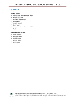 GREEN FUSION FOOD AND SERVICES PRIVATE LIMITED

4. DESSERTS:

4.1. Hot Station:
 Zafrani Jalebi with Lachhedar Rabdi
 Moong Dal Halwa
 Bharwan Gulab Jamun
 Cold Station:
 Kesaria Rasmalai
 Shahi Toast
 Assorted Ice Cream Or Assorted Tilla
     Kulfi

4.2. Continental Desserts:
 Triffle Pudding
 Assorted Cakes
 Lemon Souffle
 Orange Souffle
 Proffet Rolls




        GREEN FUSION FOOD AND SERVICES PRIVATE LIMITED, Call us at: +91 8826525503
        REGISTERED OFFICE: 1123, SECTOR - 28, FARIDABAD – 121008, Email: greenfusion.food@gmail.com
 