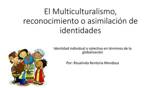 El Multiculturalismo,
reconocimiento o asimilación de
identidades
Identidad individual y colectiva en términos de la
globalización
Por: Rosalinda Rentería Mendoza
 