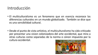 Introducción
• El multiculturalismo es un fenomeno que en esencia reconoce las
diferencias culturales en un mundo globalizado. También se dice que
es una sensibilidad cultural.
• Desde el punto de vista artístico, el multiculturalismo ha sido criticado
por presentar una vision colonizadora del arte occidental, que mira a
otras culturas como separadas de la norma o cánon impuesto por la
cultura occidental.
 