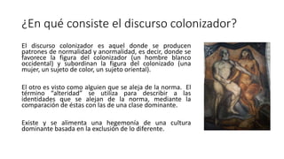 ¿En qué consiste el discurso colonizador?
El discurso colonizador es aquel donde se producen
patrones de normalidad y anormalidad, es decir, donde se
favorece la figura del colonizador (un hombre blanco
occidental) y subordinan la figura del colonizado (una
mujer, un sujeto de color, un sujeto oriental).
El otro es visto como alguien que se aleja de la norma. El
término “alteridad” se utiliza para describir a las
identidades que se alejan de la norma, mediante la
comparación de éstas con las de una clase dominante.
Existe y se alimenta una hegemonía de una cultura
dominante basada en la exclusión de lo diferente.
 