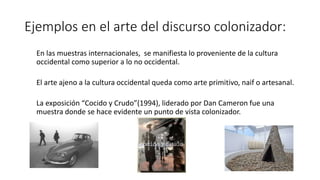 Ejemplos en el arte del discurso colonizador:
En las muestras internacionales, se manifiesta lo proveniente de la cultura
occidental como superior a lo no occidental.
El arte ajeno a la cultura occidental queda como arte primitivo, naif o artesanal.
La exposición “Cocido y Crudo”(1994), liderado por Dan Cameron fue una
muestra donde se hace evidente un punto de vista colonizador.
 