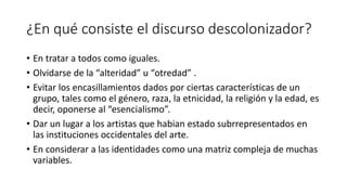 ¿En qué consiste el discurso descolonizador?
• En tratar a todos como iguales.
• Olvidarse de la “alteridad” u “otredad” .
• Evitar los encasillamientos dados por ciertas características de un
grupo, tales como el género, raza, la etnicidad, la religión y la edad, es
decir, oponerse al “esencialismo”.
• Dar un lugar a los artistas que habian estado subrrepresentados en
las instituciones occidentales del arte.
• En considerar a las identidades como una matriz compleja de muchas
variables.
 