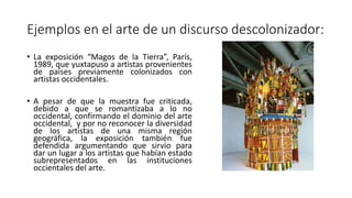 Ejemplos en el arte de un discurso descolonizador:
• La exposición “Magos de la Tierra”, París,
1989, que yuxtapuso a artistas provenientes
de países previamente colonizados con
artistas occidentales.
• A pesar de que la muestra fue criticada,
debido a que se romantizaba a lo no
occidental, confirmando el dominio del arte
occidental, y por no reconocer la diversidad
de los artistas de una misma región
geográfica, la exposición también fue
defendida argumentando que sirvio para
dar un lugar a los artistas que habían estado
subrepresentados en las instituciones
occientales del arte.
 