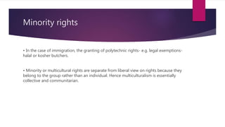 Minority rights
• In the case of immigration, the granting of polytechnic rights- e.g. legal exemptions-
halal or kosher butchers.
• Minority or multicultural rights are separate from liberal view on rights because they
belong to the group rather than an individual. Hence multiculturalism is essentially
collective and communitarian.
 