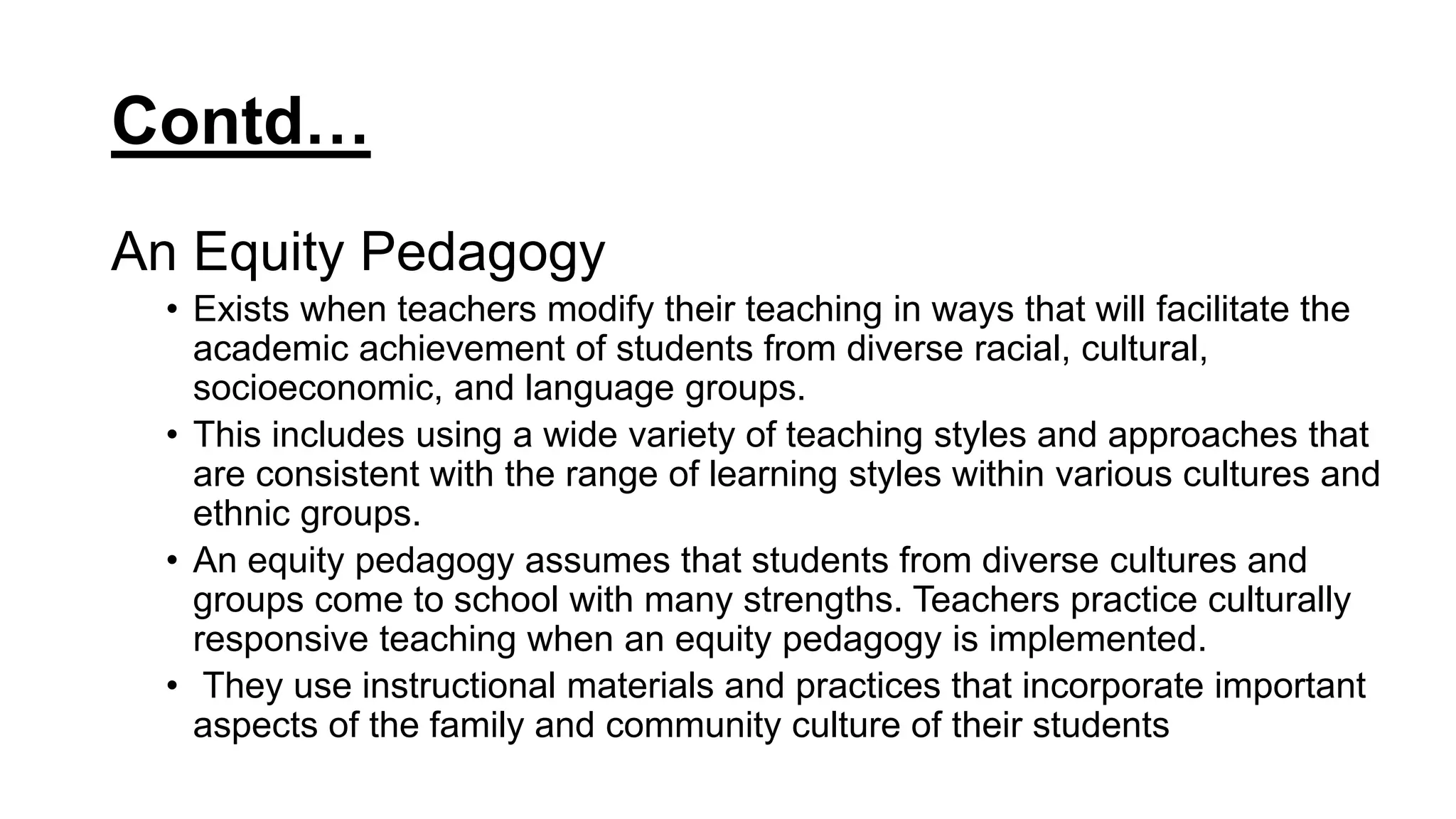 Contd…
An Equity Pedagogy
• Exists when teachers modify their teaching in ways that will facilitate the
academic achievement of students from diverse racial, cultural,
socioeconomic, and language groups.
• This includes using a wide variety of teaching styles and approaches that
are consistent with the range of learning styles within various cultures and
ethnic groups.
• An equity pedagogy assumes that students from diverse cultures and
groups come to school with many strengths. Teachers practice culturally
responsive teaching when an equity pedagogy is implemented.
• They use instructional materials and practices that incorporate important
aspects of the family and community culture of their students
 