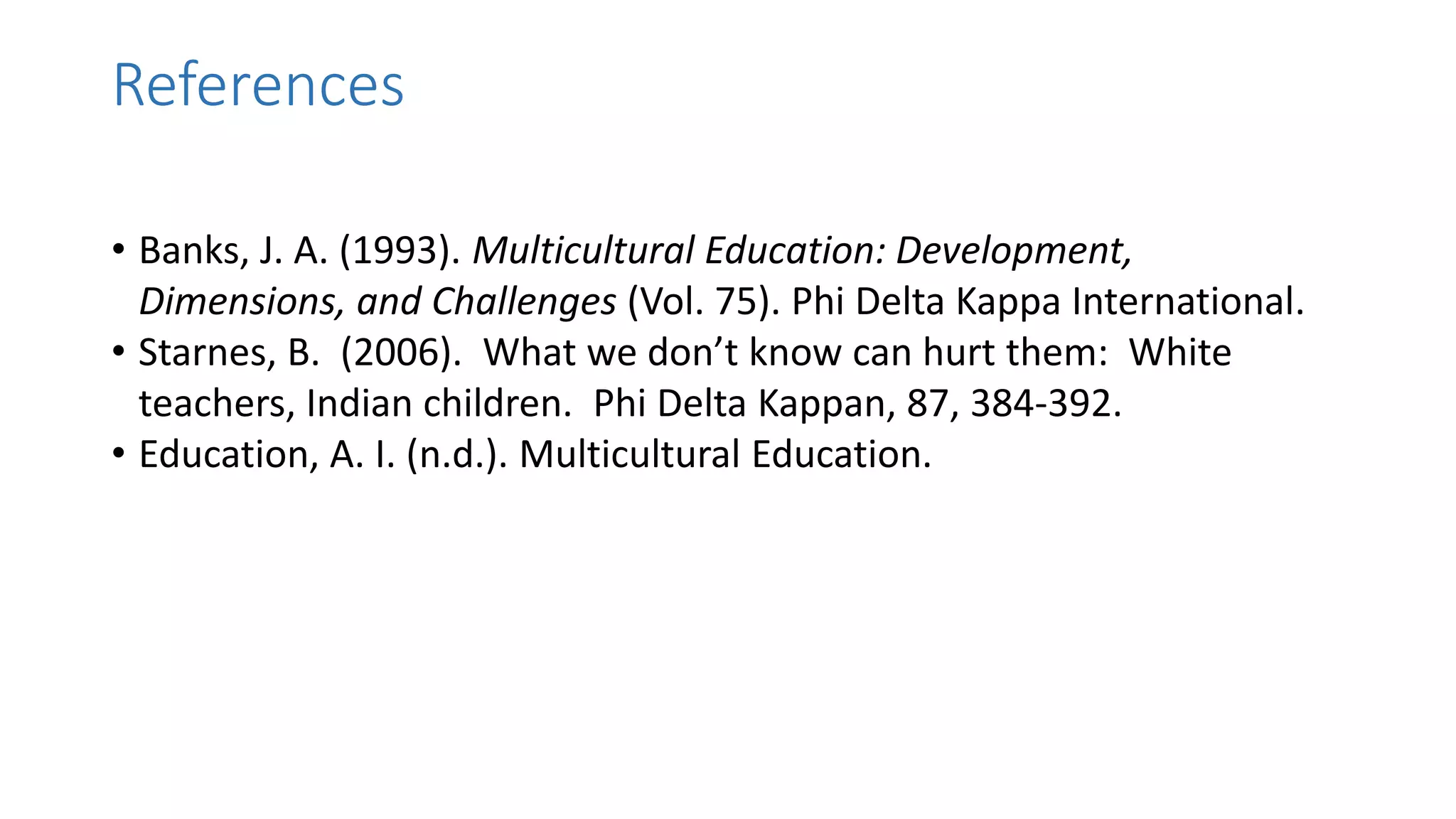 References
• Banks, J. A. (1993). Multicultural Education: Development,
Dimensions, and Challenges (Vol. 75). Phi Delta Kappa International.
• Starnes, B. (2006). What we don’t know can hurt them: White
teachers, Indian children. Phi Delta Kappan, 87, 384-392.
• Education, A. I. (n.d.). Multicultural Education.
 
