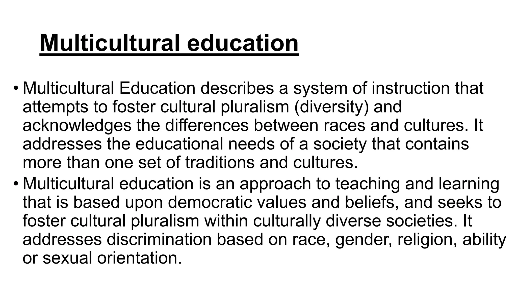Multicultural education
• Multicultural Education describes a system of instruction that
attempts to foster cultural pluralism (diversity) and
acknowledges the differences between races and cultures. It
addresses the educational needs of a society that contains
more than one set of traditions and cultures.
• Multicultural education is an approach to teaching and learning
that is based upon democratic values and beliefs, and seeks to
foster cultural pluralism within culturally diverse societies. It
addresses discrimination based on race, gender, religion, ability
or sexual orientation.
 
