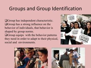 Groups and Group Identification
Group has independent characteristic.
Group has a strong influence on the
behavior of individuals, that behavior is
shaped by group norms.
Group equips with the behavior patterns
they need in order to adapt to their physical,
social and environments.

 