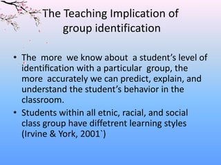The Teaching Implication of
group identification
• The more we know about a student’s level of
identiﬁcation with a particular group, the
more accurately we can predict, explain, and
understand the student’s behavior in the
classroom.
• Students within all etnic, racial, and social
class group have diffetrent learning styles
(Irvine & York, 2001`)

 