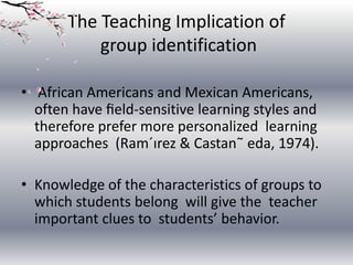 The Teaching Implication of
group identification
• African Americans and Mexican Americans,
often have ﬁeld-sensitive learning styles and
therefore prefer more personalized learning
approaches (Ram´ırez & Castan˜ eda, 1974).
• Knowledge of the characteristics of groups to
which students belong will give the teacher
important clues to students’ behavior.

 