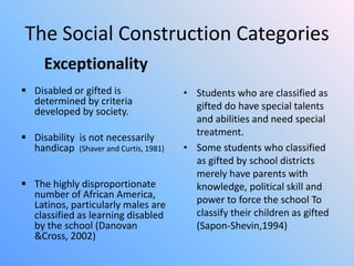 The Social Construction Categories
Exceptionality
 Disabled or gifted is
determined by criteria
developed by society.
 Disability is not necessarily
handicap (Shaver and Curtis, 1981)

 The highly disproportionate
number of African America,
Latinos, particularly males are
classified as learning disabled
by the school (Danovan
&Cross, 2002)

• Students who are classified as
gifted do have special talents
and abilities and need special
treatment.
• Some students who classified
as gifted by school districts
merely have parents with
knowledge, political skill and
power to force the school To
classify their children as gifted
(Sapon-Shevin,1994)

 