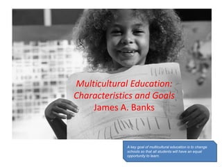Multicultural Education:
Characteristics and Goals
James A. Banks

A key goal of multicultural education is to change
schools so that all students will have an equal
opportunity to learn.

 
