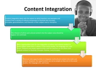 Content Integration
Content integration deals with the extent to which teachers use examples and
content from a variety of cultures and groups to illustrate key concepts,
principles, generalizations, and theories in their subject area or discipline.

The infusion of ethnic and cultural content into the subject area should be
logical, not contrived.

More opportunities exist for the integration of ethnic and cultural content in
some subject areas than in others. In the social studies, the language arts, and
music, frequent and ample opportunities exist for teachers to use ethnic and
cultural content to illustrate concepts, themes, and principles.

There are also opportunities to integrate multicultural content into math and
science. However, the opportunities are not as ample as they are in the social
studies, the language arts, and music.

 