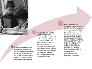 Students can examine the
knowledge construction
process in the social studies
when they study such units
and topics as the European
discovery of America and
the westward movement.

The teacher can ask the
students the latent
meanings of concepts such
as the European discovery
of America and the New
World. The students can
discuss what these
concepts imply or suggest
about the Native American
cultures that had existed in
the Americas for about
40,000 years before the
Europeans arrived.

When studying the
westward movement, the
teacher can ask students
these questions: Whose
point of view or
perspective does this
concept reflect, that of
the European Americans
or the Lakota Sioux? Who
was moving west? How
might a Lakota Sioux
historian describe this
period in U.S. history?
What are other ways of
thinking about
anddescribing the
westward movement?

 