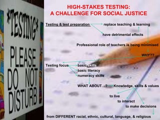 HIGH-STAKES TESTING:
A CHALLENGE FOR SOCIAL JUSTICE
Testing & test preparation

replace teaching & learning
have detrimental effects

Professional role of teachers is being minimised
WHY??
Testing focus

basic skills
basic literacy
numeracy skills
WHAT ABOUT…?

Knowledge, skills & values

to live
to interact
to make decisions
from DIFFERENT racial, ethnic, cultural, language, & religious

 