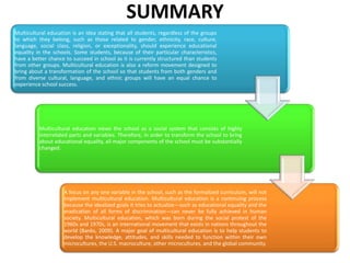 SUMMARY
Multicultural education is an idea stating that all students, regardless of the groups
to which they belong, such as those related to gender, ethnicity, race, culture,
language, social class, religion, or exceptionality, should experience educational
equality in the schools. Some students, because of their particular characteristics,
have a better chance to succeed in school as it is currently structured than students
from other groups. Multicultural education is also a reform movement designed to
bring about a transformation of the school so that students from both genders and
from diverse cultural, language, and ethnic groups will have an equal chance to
experience school success.

Multicultural education views the school as a social system that consists of highly
interrelated parts and variables. Therefore, in order to transform the school to bring
about educational equality, all major components of the school must be substantially
changed.

A focus on any one variable in the school, such as the formalized curriculum, will not
implement multicultural education. Multicultural education is a continuing process
because the idealized goals it tries to actualize—such as educational equality and the
eradication of all forms of discrimination—can never be fully achieved in human
society. Multicultural education, which was born during the social protest of the
1960s and 1970s, is an international movement that exists in nations throughout the
world (Banks, 2009). A major goal of multicultural education is to help students to
develop the knowledge, attitudes, and skills needed to function within their own
microcultures, the U.S. macroculture, other microcultures, and the global community.

 