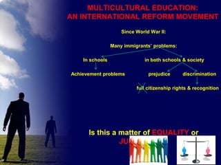 MULTICULTURAL EDUCATION:
AN INTERNATIONAL REFORM MOVEMENT
Since World War II:
Many immigrants’ problems:
In schools
Achievement problems

in both schools & society
prejudice

discrimination

full citizenship rights & recognition

Is this a matter of EQUALITY or
JUSTICE????

 