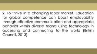2. To thrive in a changing labor market. Education
for global competence can boost employability
through effective communication and appropriate
behavior within diverse teams using technology in
accessing and connecting to the world (British
Council, 2013).
 