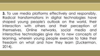 3. To use media platforms effectively and responsibly.
Radical transformations in digital technologies have
shaped young people's outlook on the world, their
interaction with others and their perception of
themselves. Online networks, social media and
interactive technologies give rise to new concepts of
learning, wherein young people exercise to take their
freedom on what and how they learn (Zuckerman,
2014).
 