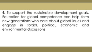 4. To support the sustainable development goals.
Education for global competence can help form
new generations who care about global issues and
engage in social, political, economic and
environmental discussions
 