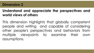 Understand and appreciate the perspectives and
world views of others
This dimension highlights that globally competent
people and writing and capable of considering
other people's perspectives and behaviors from
multiple viewpoints to examine their own
assumptions.
Dimension 2
 