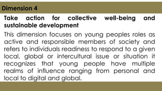 Take action for collective well-being and
sustainable development
This dimension focuses on young peoples roles as
active and responsible members of society and
refers to individuals readiness to respond to a given
local, global or intercultural issue or situation it
recognizes that young people have multiple
realms of influence ranging from personal and
local to digital and global.
Dimension 4
 